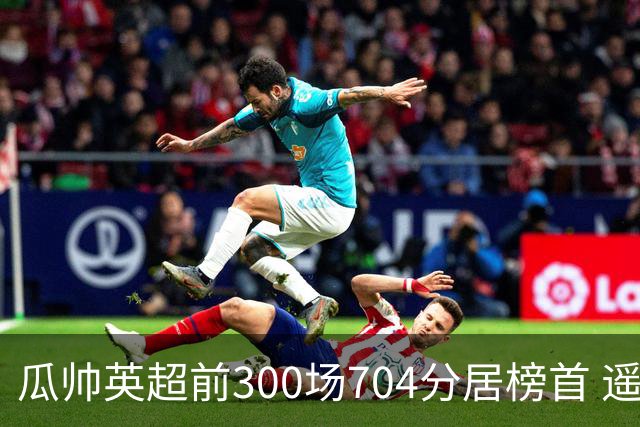 瓜帅英超前300场704分居榜首 遥遥领先第2名穆帅