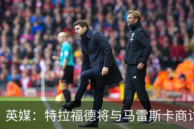 英媒：特拉福德将与马雷斯卡商讨定位，纽卡、尤文等队感兴趣