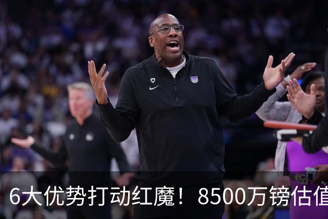 6大优势打动红魔！8500万镑估值严重失算，曼联加码待遇硬抢M费